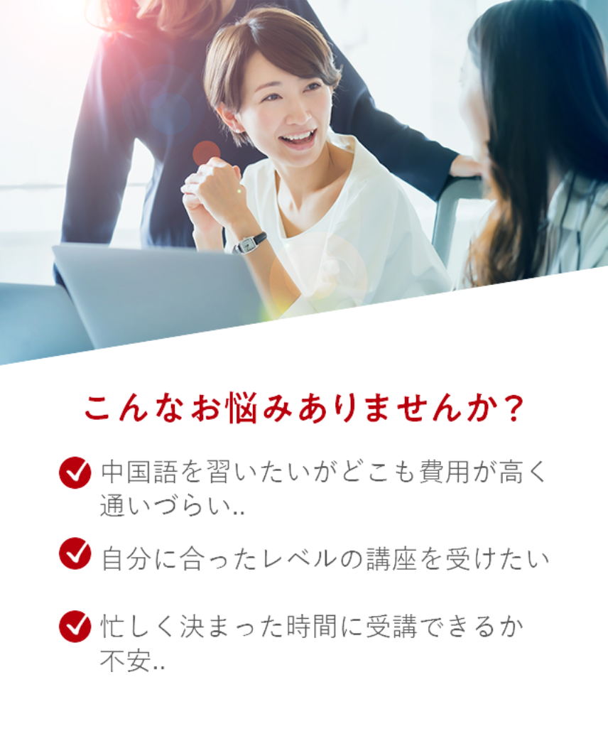 こんなお悩みありませんか？「中国語を習いたいがどこも費用が高く通いづらい…」「自分に合ったレベルの講座を受けたい」「忙しく決まった時間に受講できるか不安…」