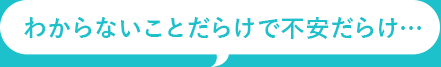 わからないことだらけで不安だらけ…